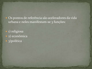  Os pontos de referência são aceleradores da vida
  urbana e neles manifestam-se 3 funções:

 1) religiosa
 2) econômica
 3)política
 