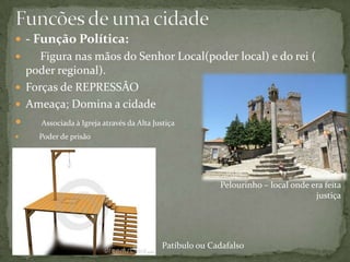 - Função Política:
    Figura nas mãos do Senhor Local(poder local) e do rei (
  poder regional).
 Forças de REPRESSÂO
 Ameaça; Domina a cidade
    Associada à Igreja através da Alta Justiça
   Poder de prisão




                                                         Pelourinho – local onde era feita
                                                                                  justiça




                                           Patíbulo ou Cadafalso
 
