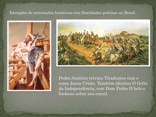 Exemplos de retratações históricas com finalidades políticas no Brasil




                           Pedro Américo retrata Tiradentes com e
                           como Jesus Cristo. Também idealiza O Grito
                           da Independência, com Dom Pedro II belo e
                           formoso sobre seu corcel.
 