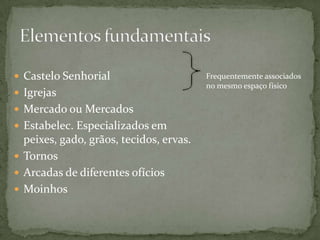 Castelo Senhorial                      Frequentemente associados
                                         no mesmo espaço físico
 Igrejas
 Mercado ou Mercados
 Estabelec. Especializados em
  peixes, gado, grãos, tecidos, ervas.
 Tornos
 Arcadas de diferentes ofícios
 Moinhos
 