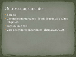  Bordeis
 Cemitérios intraurbanos – locais de reunião e cultos
  religiosos.
 Paços Municipais
 Casa de senhores importantes , chamadas SALAS
 