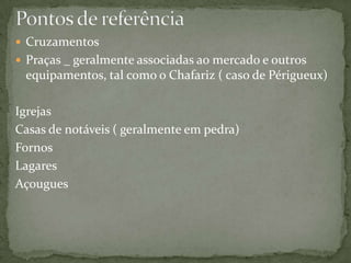  Cruzamentos
 Praças _ geralmente associadas ao mercado e outros
 equipamentos, tal como o Chafariz ( caso de Périgueux)

Igrejas
Casas de notáveis ( geralmente em pedra)
Fornos
Lagares
Açougues
 