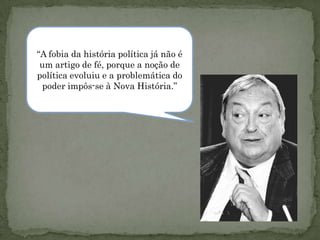 “A fobia da história política já não é
 um artigo de fé, porque a noção de
política evoluiu e a problemática do
 poder impôs-se à Nova História.”
 