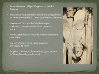 • Fundada no séc. VII por Dagoberto I, rei dos
  Francos

• Inicialmente um mosteiro beneditino que guardava
  os restos mortais de St. Denis (padroeiro da França)

• No século VIII, o abade Fulrad consegue
  enriquecer consideravelmente as posses da
  igreja

• Recebia grandes caravanas de comerciantes para
  suas férias

• Sua influência cresce e passa a receber
  privilégios da corte

• Propõe a construção de uma nova igreja, planta
  próxima da configuração atual
 