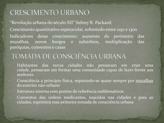 •   “Revolução urbana do século XII” Sidney R. Packard;
•   Crescimento quantitativo espetacular, sobretudo entre 1150 e 1300
•   Indicadores desse crescimento: aumento do perímetro das
    muralhas, novos burgos e subúrbios, multiplicação das
    paróquias, conventos e casas


    •   Habitantes das novas cidades não pensavam em criar uma
        cidade, pensavam em formar uma comunidade capaz de fazer frente aos
        senhores
    •   Consciência a princípio física, separando-se quase sempre por muralhas
        do exterior não-urbano
    •   Estrutura interna com pontos de referência emblemáticos
    •   Conventos das ordens medicantes, nascidos nas cidades e para as
        cidades, exprimirá essa primeira tomada de consciência urbana
 