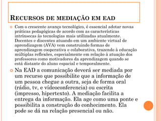 RECURSOS DE MEDIAÇÃO EM EAD
 Com o crescente avanço tecnológico, é essencial adotar novas
práticas pedagógicas de acordo com as características
intrínsecas às tecnologias mais utilizadas atualmente.
Docentes e discentes atuando em um ambiente virtual de
aprendizagem (AVA) vem construindo formas de
aprendizagem cooperativa e colaborativa, trazendo à educação
múltiplas reflexões, especialmente em relação à atuação dos
professores como motivadores da aprendizagem quando se
está distante do aluno espacial e temporalmente.
 Na EAD a comunicação deverá ser mediada por
um recurso que possibilite que a informação de
um pessoa chegue a outra, seja de forma oral
(rádio, tv, e vídeoconferencia) ou escrita
(impresso, hipertexto). A mediação facilita a
entrega da informação. Ela age como uma ponte e
possibilita a construção do conhecimento. Ela
pode se dá na relação presencial ou não.
 