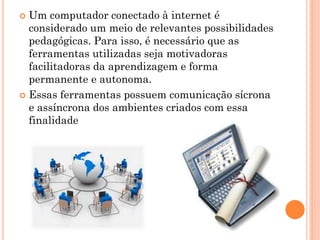  Um computador conectado à internet é
considerado um meio de relevantes possibilidades
pedagógicas. Para isso, é necessário que as
ferramentas utilizadas seja motivadoras
facilitadoras da aprendizagem e forma
permanente e autonoma.
 Essas ferramentas possuem comunicação sícrona
e assíncrona dos ambientes criados com essa
finalidade
 