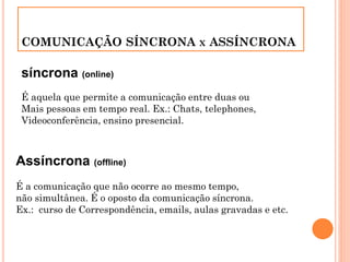 COMUNICAÇÃO SÍNCRONA X ASSÍNCRONA
síncrona (online)
É aquela que permite a comunicação entre duas ou
Mais pessoas em tempo real. Ex.: Chats, telephones,
Videoconferência, ensino presencial.
Assíncrona (offline)
É a comunicação que não ocorre ao mesmo tempo,
não simultânea. É o oposto da comunicação síncrona.
Ex.: curso de Correspondência, emails, aulas gravadas e etc.
 