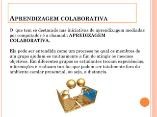 APRENDIZAGEM COLABORATIVA
O que tem se destacado nas iniciativas de aprendizagem mediadas
por computador é a chamada APREDIZAGEM
COLABORATIVA.
Ela pode ser entendida como um processo no qual os membros de
um grupo ajudam-se mutuamente a fim de atingir os mesmos
objetivos. Em diferentes grupos os estudantes trocam experiências,
informações e realizam tarefas que podem ser totalmente fora do
ambiente escolar presencial, ou seja, a distancia.
 