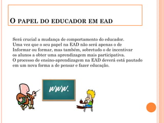 O PAPEL DO EDUCADOR EM EAD
Será crucial a mudança de comportamento do educador.
Uma vez que o seu papel na EAD não será apenas o de
Informar ou formar, mas também, sobretudo o de incentivar
os alunos a obter uma aprendizagem mais participativa.
O processo de ensino-aprendizagem na EAD deverá está pautado
em um nova forma a de pensar e fazer educação.
 