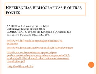 REFERÊNCIAS BIBLIOGRÁFICAS E OUTRAS
FONTES
XAVIER, A. C. Como se faz um texto.
Catanduva: Editora Rêspel, 2006.
GOMES, S. G. S. Tópicos em Educação a Distância. Rio
de Janeiro: Fundação CECIERJ, 2009
http://www.infoescola.com/pedagogia/internet-na-
educacao/
http://www.foton.com.br/divirta-se.php?id=drops/evolucao
http://www.centropaulasouza.sp.gov.br/pos-
graduacao/workshop-de-pos-graduacao-e-pesquisa/007-
workshop-2012/workshop/trabalhos/formtecn/recursos-
tecnologicos.pdf
http://ead.ifma.edu.br/
 