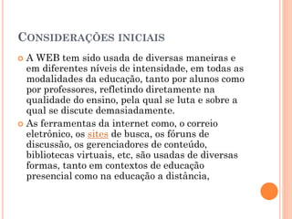 CONSIDERAÇÕES INICIAIS
 A WEB tem sido usada de diversas maneiras e
em diferentes níveis de intensidade, em todas as
modalidades da educação, tanto por alunos como
por professores, refletindo diretamente na
qualidade do ensino, pela qual se luta e sobre a
qual se discute demasiadamente.
 As ferramentas da internet como, o correio
eletrônico, os sites de busca, os fóruns de
discussão, os gerenciadores de conteúdo,
bibliotecas virtuais, etc, são usadas de diversas
formas, tanto em contextos de educação
presencial como na educação a distância,
 