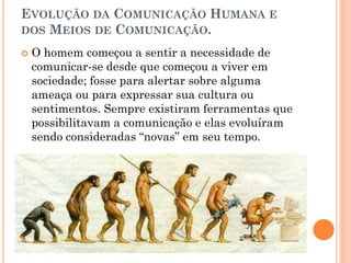 EVOLUÇÃO DA COMUNICAÇÃO HUMANA E
DOS MEIOS DE COMUNICAÇÃO.
 O homem começou a sentir a necessidade de
comunicar-se desde que começou a viver em
sociedade; fosse para alertar sobre alguma
ameaça ou para expressar sua cultura ou
sentimentos. Sempre existiram ferramentas que
possibilitavam a comunicação e elas evoluíram
sendo consideradas “novas” em seu tempo.
 