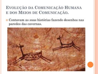 EVOLUÇÃO DA COMUNICAÇÃO HUMANA
E DOS MEIOS DE COMUNICAÇÃO.
 Contavam as suas histórias fazendo desenhos nas
paredes das cavernas.
 