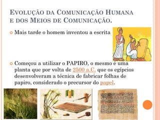 EVOLUÇÃO DA COMUNICAÇÃO HUMANA
E DOS MEIOS DE COMUNICAÇÃO.
 Mais tarde o homem inventou a escrita
 Começou a utilizar o PAPIRO, o mesmo é uma
planta que por volta de 2500 a.C. que os egípcios
desenvolveram a técnica de fabricar folhas de
papiro, considerado o precursor do papel.
 