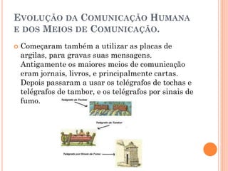 EVOLUÇÃO DA COMUNICAÇÃO HUMANA
E DOS MEIOS DE COMUNICAÇÃO.
 Começaram também a utilizar as placas de
argilas, para gravas suas mensagens.
Antigamente os maiores meios de comunicação
eram jornais, livros, e principalmente cartas.
Depois passaram a usar os telégrafos de tochas e
telégrafos de tambor, e os telégrafos por sinais de
fumo.
 