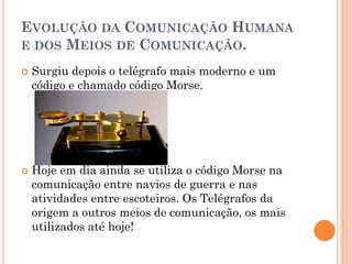 EVOLUÇÃO DA COMUNICAÇÃO HUMANA
E DOS MEIOS DE COMUNICAÇÃO.
 Surgiu depois o telégrafo mais moderno e um
código e chamado código Morse.
 Hoje em dia ainda se utiliza o código Morse na
comunicação entre navios de guerra e nas
atividades entre escoteiros. Os Telégrafos da
origem a outros meios de comunicação, os mais
utilizados até hoje!
 