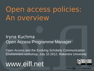 Open access policies:
An overview

Iryna Kuchma
Open Access Programme Manager
Open Access and the Evolving Scholarly Communication
Environment workshop, July 10 2012, Makerere University


www.eifl.net                            Attribution 3.0 Unported
 