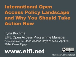 International Open
Access Policy Landscape
and Why You Should Take
Action Now
Iryna Kuchma
EIFL Open Access Programme Manager
Presentation at the Open Access Days at AUC, April 28,
2014, Cairo, Egypt
www.eifl.net Attribution 4.0 International
 