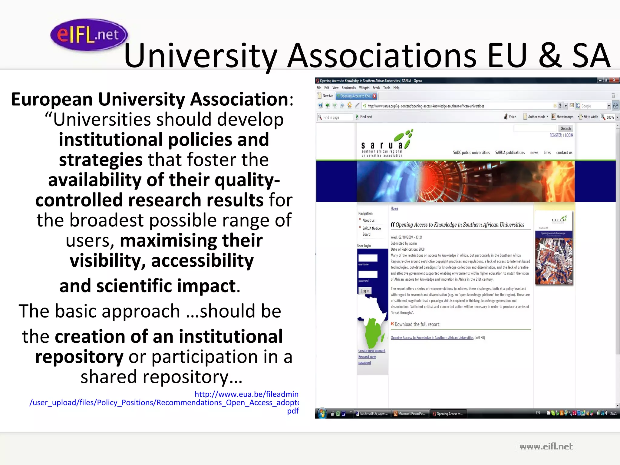 University Associations EU & SA European University Association : “Universities should develop  institutional policies and strategies  that foster the  availability of their quality-controlled research results  for the broadest possible range of users,  maximising their visibility, accessibility  and scientific impact .  The basic approach …should be  the  creation of an institutional repository  or participation in a shared repository…  http://www. eua .be/ fileadmin /user_upload/files/Policy_Positions/Recommendations_Open_Access_adopted_by_the_EUA_Council_on_26th_of_March_2008_final. pdf 