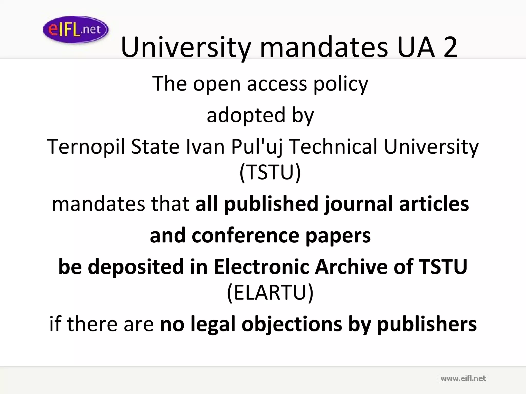 University mandates UA 2 The open access policy  adopted by  Ternopil State Ivan Pul'uj Technical University (TSTU)  mandates that  all published journal articles  and conference papers  be deposited in Electronic Archive of TSTU  (ELARTU)  if there are  no legal objections by publishers 