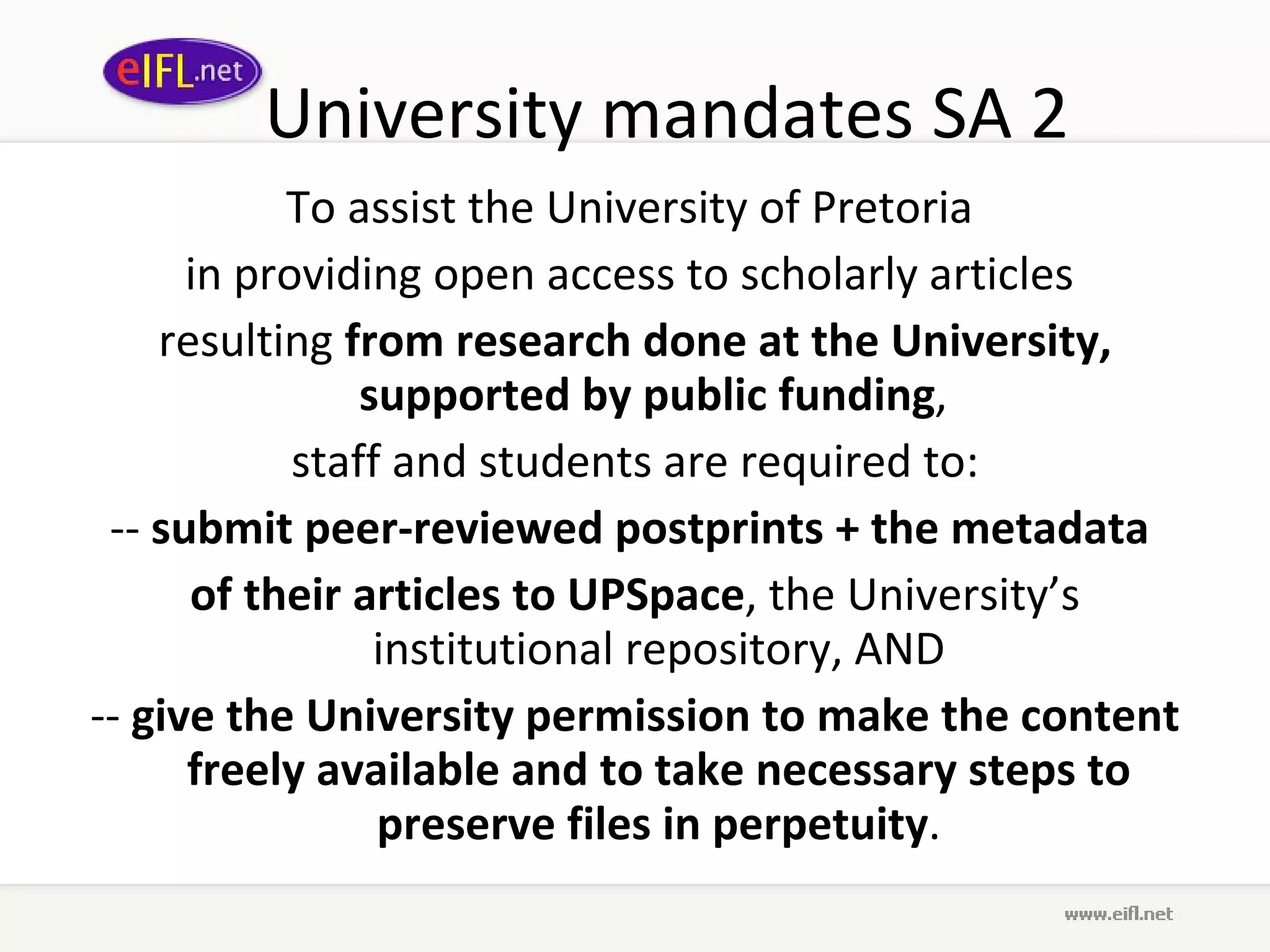 University mandates SA 2 To assist the University of Pretoria  in providing open access to scholarly articles  resulting  from research done at the University, supported by public funding ,  staff and students are required to: --  submit peer-reviewed postprints + the metadata  of their articles to UPSpace , the University’s institutional repository, AND --  give the University permission to make the content freely available and to take necessary steps to preserve files in perpetuity . 