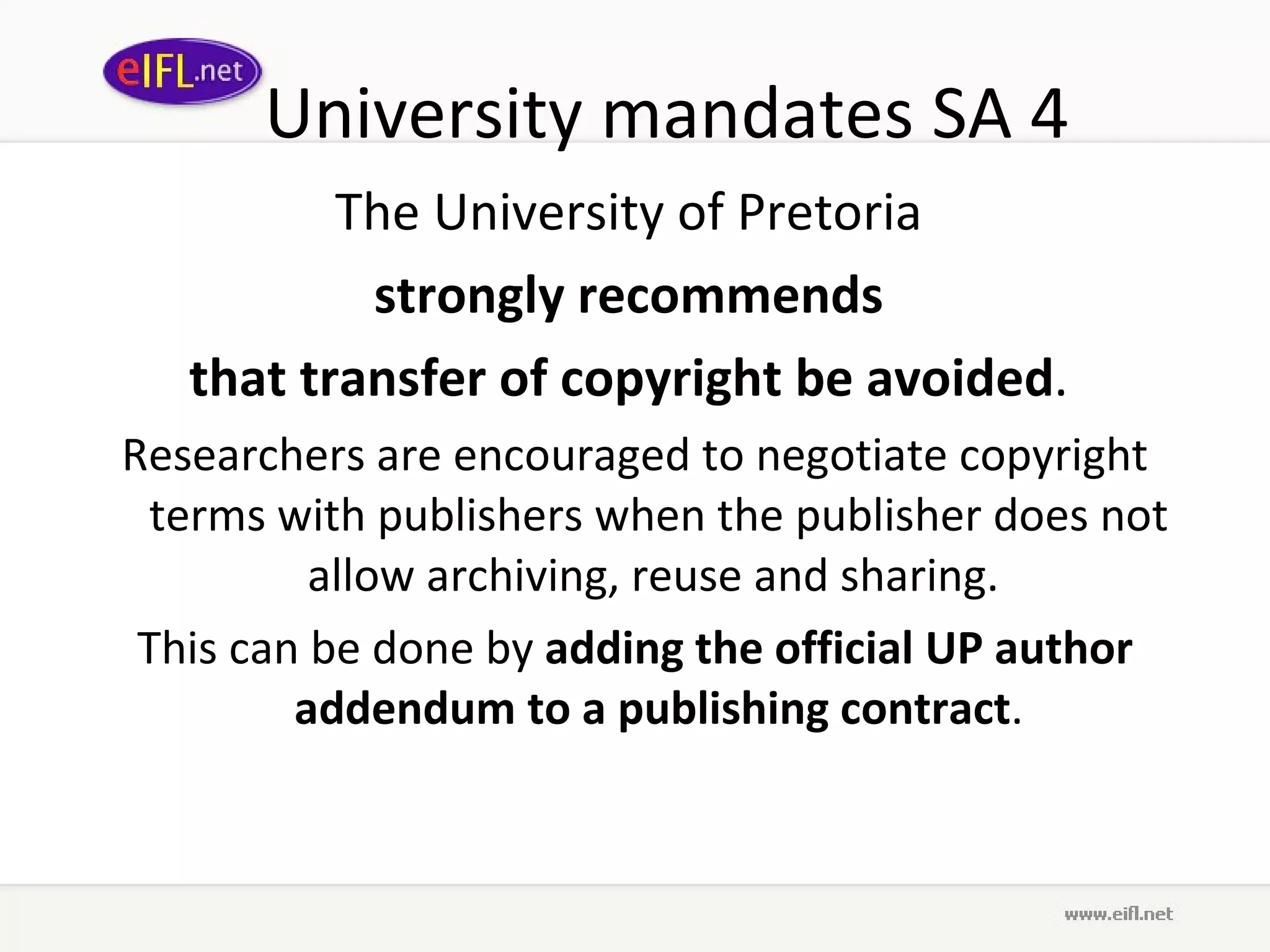 University mandates SA 4 The University of Pretoria  strongly recommends  that transfer of copyright be avoided .  Researchers are encouraged to negotiate copyright terms with publishers when the publisher does not allow archiving, reuse and sharing.  This can be done by  adding the official UP author addendum to a publishing contract . 