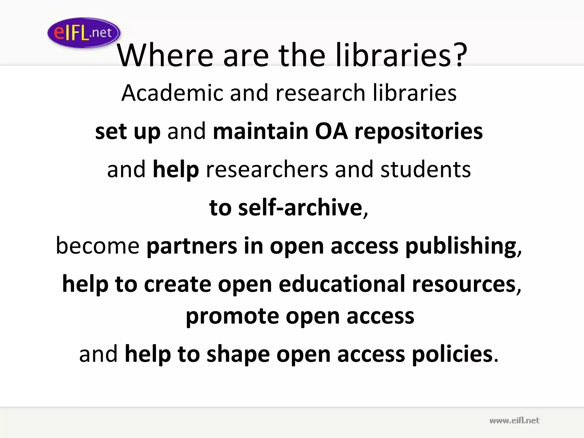 Where are the libraries? Academic and research libraries  set up  and  maintain OA repositories   and  help  researchers and students  to self-archive ,  become  partners in open access publishing ,  help to create open educational resources ,  promote open access   and  help to shape open access policies .  