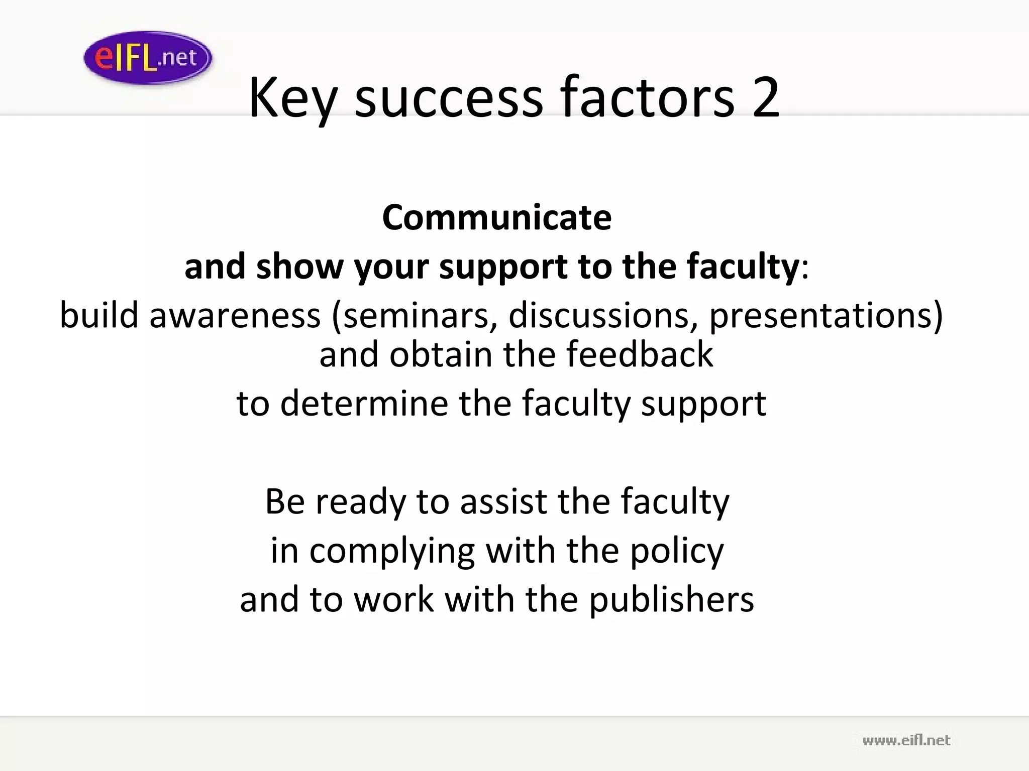 Key success factors 2 Communicate  and show your support to the faculty :  build awareness (seminars, discussions, presentations) and obtain the feedback  to determine the faculty support Be ready to assist the faculty  in complying with the policy  and to work with the publishers  