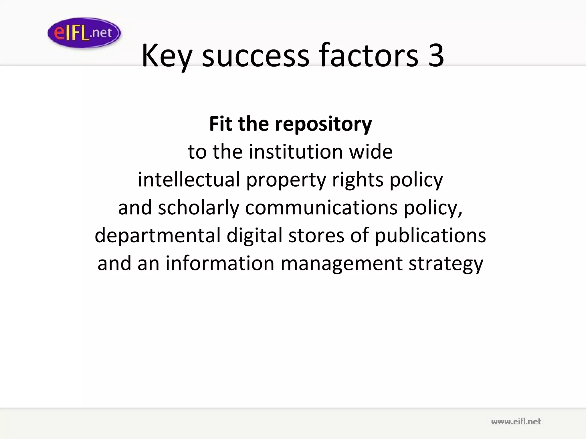 Key success factors 3 Fit the repository   to the  institution wide  intellectual property rights policy  and  scholarly communications policy,  departmental digital stores of publications  and an information management strategy  