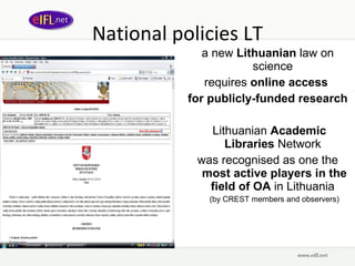 National policies LT a new  Lithuanian  law on science  requires  online access  for publicly-funded research Lithuanian  Academic Libraries  Network  was recognised as one the  most active players in the field of OA  in Lithuania  (by  CREST  members and observers ) 