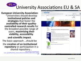 University Associations EU & SA European University Association : “Universities should develop  institutional policies and strategies  that foster the  availability of their quality-controlled research results  for the broadest possible range of users,  maximising their visibility, accessibility  and scientific impact .  The basic approach …should be  the  creation of an institutional repository  or participation in a shared repository…  http://www. eua .be/ fileadmin /user_upload/files/Policy_Positions/Recommendations_Open_Access_adopted_by_the_EUA_Council_on_26th_of_March_2008_final. pdf 