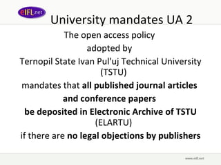 University mandates UA 2 The open access policy  adopted by  Ternopil State Ivan Pul'uj Technical University (TSTU)  mandates that  all published journal articles  and conference papers  be deposited in Electronic Archive of TSTU  (ELARTU)  if there are  no legal objections by publishers 