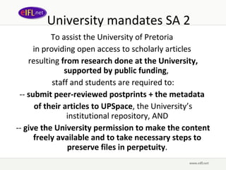 University mandates SA 2 To assist the University of Pretoria  in providing open access to scholarly articles  resulting  from research done at the University, supported by public funding ,  staff and students are required to: --  submit peer-reviewed postprints + the metadata  of their articles to UPSpace , the University’s institutional repository, AND --  give the University permission to make the content freely available and to take necessary steps to preserve files in perpetuity . 