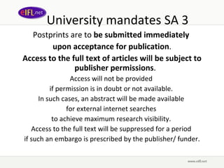University mandates SA 3 Postprints are to  be submitted immediately  upon acceptance for publication . Access to the full text of articles will be subject to publisher permissions .  Access will not be provided  if permission is in doubt or not available.  In such cases, an abstract will be made available  for external internet searches  to achieve maximum research visibility.  Access to the full text will be suppressed for a period  if such an embargo is prescribed by the publisher/ funder. 