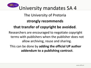 University mandates SA 4 The University of Pretoria  strongly recommends  that transfer of copyright be avoided .  Researchers are encouraged to negotiate copyright terms with publishers when the publisher does not allow archiving, reuse and sharing.  This can be done by  adding the official UP author addendum to a publishing contract . 