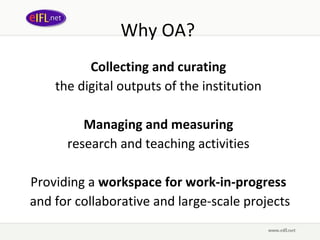 Why OA?  Collecting and curating   the digital outputs of the institution  Managing and measuring   research and teaching activities  Providing a  workspace for work-in-progress   and for collaborative and large-scale projects 