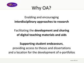 Why OA?  Enabling and encouraging  interdisciplinary approaches to research   Facilitating the  development and sharing  of digital teaching materials and aids   Supporting student endeavours ,  providing access to theses and dissertations  and a location for the development of e-portfolios   
