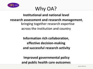 Why OA?  Institutional and national level  research assessment and research management , bringing together research expertise  across the institution and country  Information rich collaboration ,  effective decision-making   and successful research activity Improved governmental policy  and public health care outcomes  