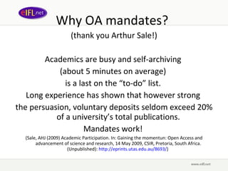 Why OA mandates? (thank you Arthur Sale!) Academics are busy and self-archiving  (about 5 minutes on average)  is a last on the “to-do” list.  Long experience has shown that however strong  the persuasion, voluntary deposits seldom exceed 20% of a university’s total publications. Mandates work!  ( Sale, AHJ (2009) Academic Participation. In: Gaining the momentun: Open Access and advancement of science and research, 14 May 2009, CSIR, Pretoria, South Africa. (Unpublished) :  http :// eprints . utas . edu . au /8693/ )  