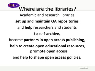 Where are the libraries? Academic and research libraries  set up  and  maintain OA repositories   and  help  researchers and students  to self-archive ,  become  partners in open access publishing ,  help to create open educational resources ,  promote open access   and  help to shape open access policies .  