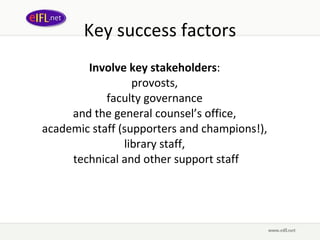 Key success factors Involve key stakeholders :  provosts,  faculty governance  and the general counsel’s office,  a cademic staff ( supporters and champions!),  library staff,  technical and other support staff 