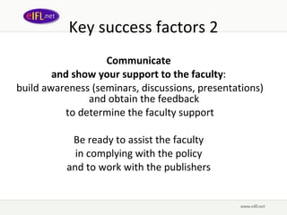 Key success factors 2 Communicate  and show your support to the faculty :  build awareness (seminars, discussions, presentations) and obtain the feedback  to determine the faculty support Be ready to assist the faculty  in complying with the policy  and to work with the publishers  