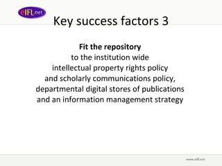 Key success factors 3 Fit the repository   to the  institution wide  intellectual property rights policy  and  scholarly communications policy,  departmental digital stores of publications  and an information management strategy  