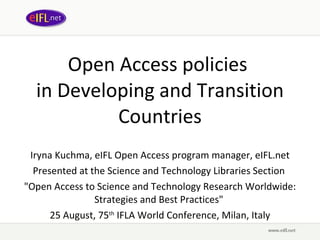 Open Access policies  in Developing and Transition Countries Iryna Kuchma, eIFL Open Access program manager, eIFL.net Presented at the Science and Technology Libraries Section  &quot;Open Access to Science and Technology Research Worldwide: Strategies and Best Practices&quot;  25 August, 75 th  IFLA World Conference, Milan, Italy 