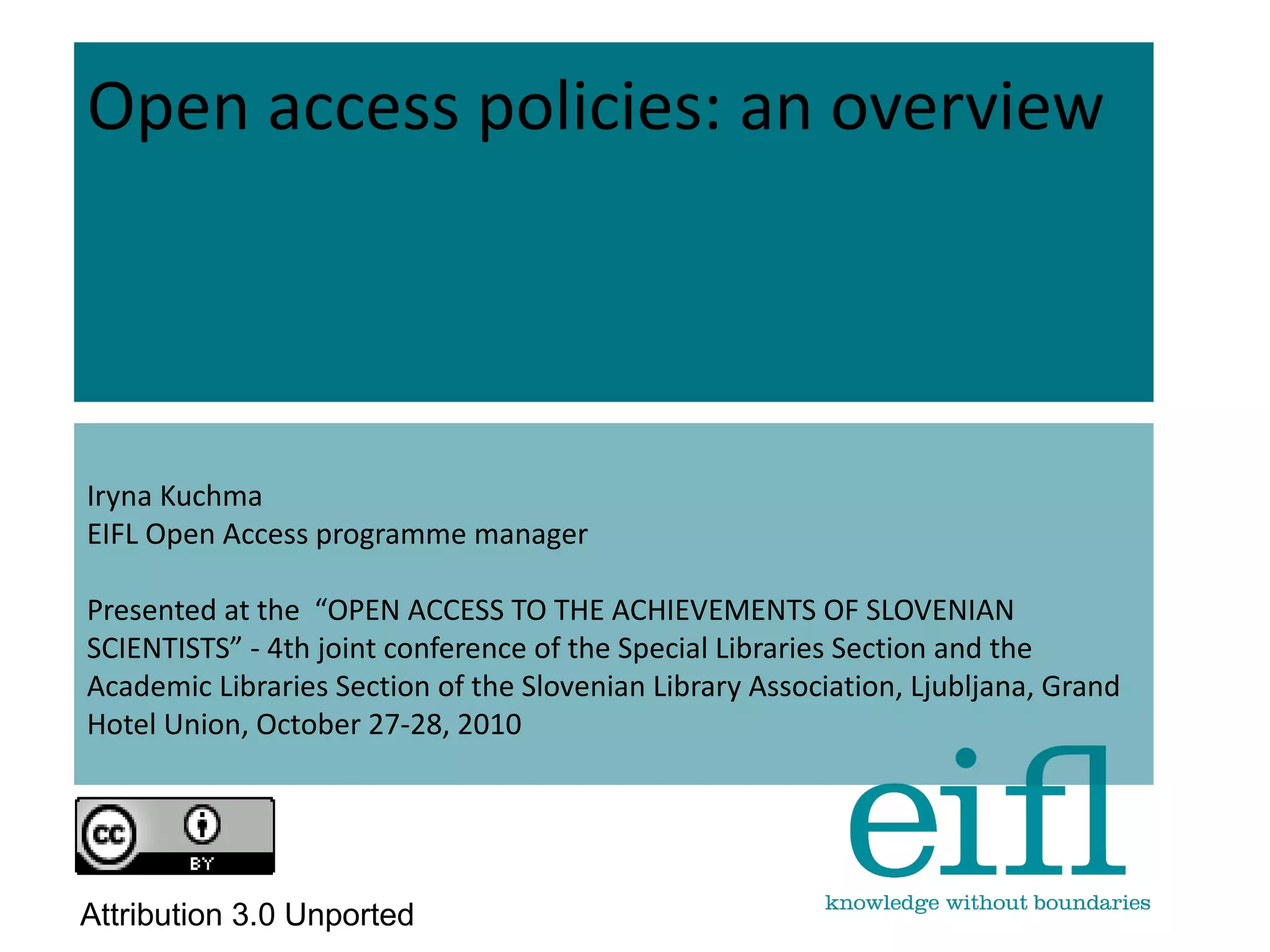 Open access policies: an overview
Iryna Kuchma
EIFL Open Access programme manager
Presented at the “OPEN ACCESS TO THE ACHIEVEMENTS OF SLOVENIAN
SCIENTISTS” - 4th joint conference of the Special Libraries Section and the
Academic Libraries Section of the Slovenian Library Association, Ljubljana, Grand
Hotel Union, October 27-28, 2010
Attribution 3.0 Unported
 