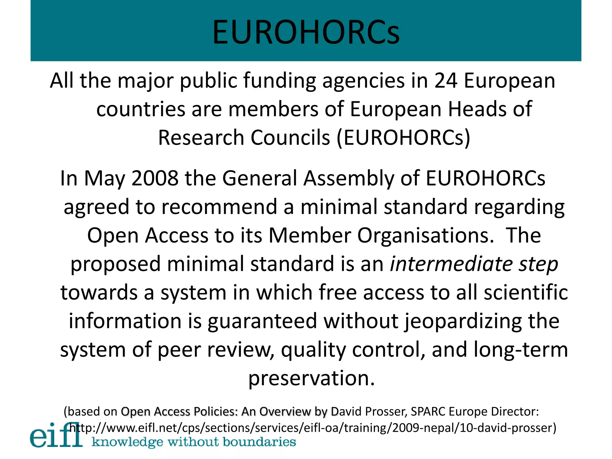 EUROHORCs
All the major public funding agencies in 24 European
countries are members of European Heads of
Research Councils (EUROHORCs)
In May 2008 the General Assembly of EUROHORCs
agreed to recommend a minimal standard regarding
Open Access to its Member Organisations. The
proposed minimal standard is an intermediate step
towards a system in which free access to all scientific
information is guaranteed without jeopardizing the
system of peer review, quality control, and long-term
preservation.
(based on Open Access Policies: An Overview by DOpen Access Policies: An Overview by David Prosser, SPARC Europe Director:
http://www.eifl.net/cps/sections/services/eifl-oa/training/2009-nepal/10-david-prosser)
 
