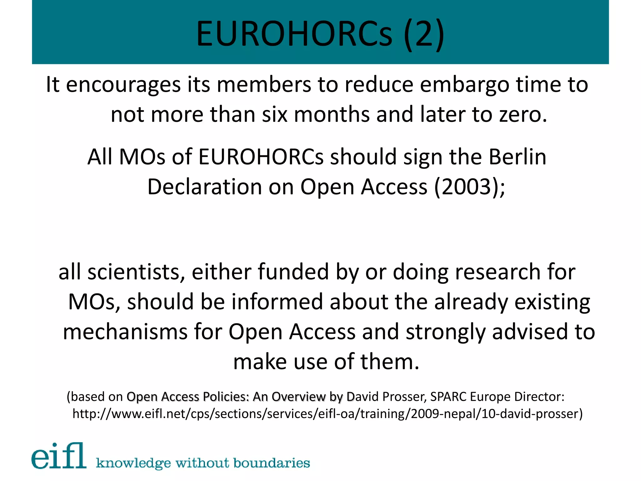 EUROHORCs (2)
It encourages its members to reduce embargo time to
not more than six months and later to zero.
All MOs of EUROHORCs should sign the Berlin
Declaration on Open Access (2003);
all scientists, either funded by or doing research for
MOs, should be informed about the already existing
mechanisms for Open Access and strongly advised to
make use of them.
(based on Open Access Policies: An Overview by DOpen Access Policies: An Overview by David Prosser, SPARC Europe Director:
http://www.eifl.net/cps/sections/services/eifl-oa/training/2009-nepal/10-david-prosser)
 
