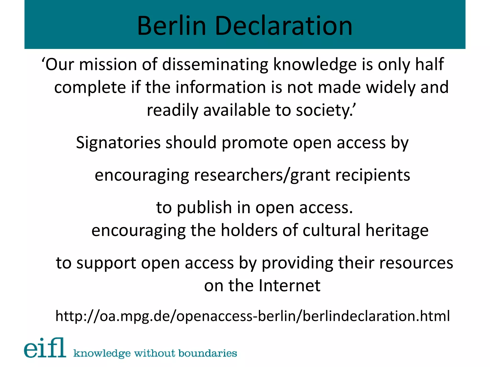 Berlin Declaration
‘Our mission of disseminating knowledge is only half
complete if the information is not made widely and
readily available to society.’
Signatories should promote open access by
encouraging researchers/grant recipients
to publish in open access.
encouraging the holders of cultural heritage
to support open access by providing their resources
on the Internet
http://oa.mpg.de/openaccess-berlin/berlindeclaration.html
 