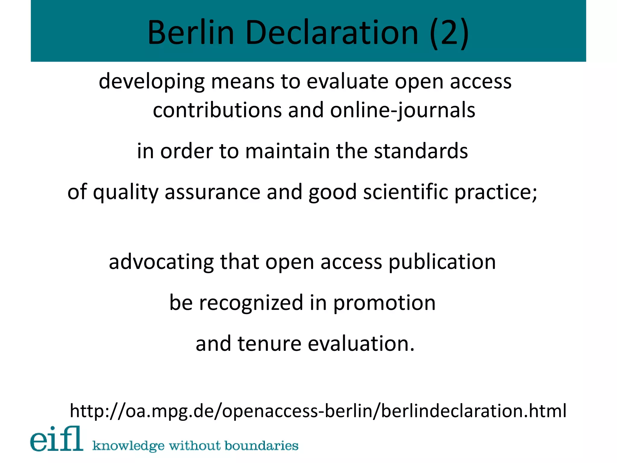 Berlin Declaration (2)
developing means to evaluate open access
contributions and online-journals
in order to maintain the standards
of quality assurance and good scientific practice;
advocating that open access publication
be recognized in promotion
and tenure evaluation.
http://oa.mpg.de/openaccess-berlin/berlindeclaration.html
 